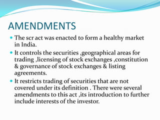 AMENDMENTS
 The scr act was enacted to form a healthy market
in India.
 It controls the securities ,geographical areas for
trading ,licensing of stock exchanges ,constitution
& governance of stock exchanges & listing
agreements.
 It restricts trading of securities that are not
covered under its definition . There were several
amendments to this act ,its introduction to further
include interests of the investor.
 
