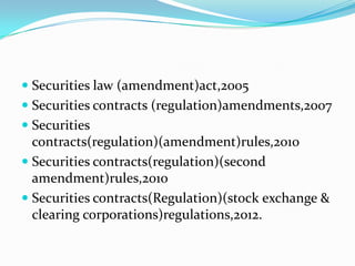  Securities law (amendment)act,2005
 Securities contracts (regulation)amendments,2007
 Securities
contracts(regulation)(amendment)rules,2010
 Securities contracts(regulation)(second
amendment)rules,2010
 Securities contracts(Regulation)(stock exchange &
clearing corporations)regulations,2012.
 