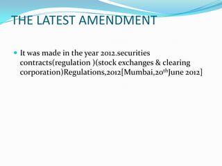 THE LATEST AMENDMENT
 It was made in the year 2012.securities
contracts(regulation )(stock exchanges & clearing
corporation)Regulations,2012[Mumbai,20thJune 2012]
 