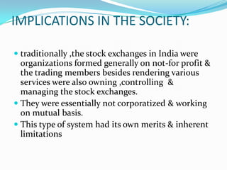IMPLICATIONS IN THE SOCIETY:
 traditionally ,the stock exchanges in India were
organizations formed generally on not-for profit &
the trading members besides rendering various
services were also owning ,controlling &
managing the stock exchanges.
 They were essentially not corporatized & working
on mutual basis.
 This type of system had its own merits & inherent
limitations
 
