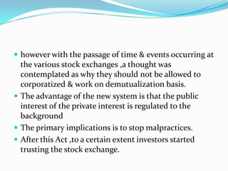  however with the passage of time & events occurring at
the various stock exchanges ,a thought was
contemplated as why they should not be allowed to
corporatized & work on demutualization basis.
 The advantage of the new system is that the public
interest of the private interest is regulated to the
background
 The primary implications is to stop malpractices.
 After this Act ,to a certain extent investors started
trusting the stock exchange.
 