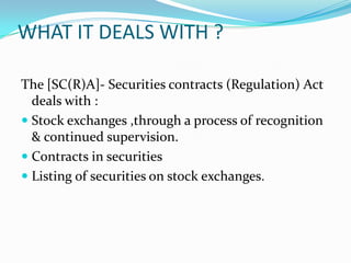 WHAT IT DEALS WITH ?
The [SC(R)A]- Securities contracts (Regulation) Act
deals with :
 Stock exchanges ,through a process of recognition
& continued supervision.
 Contracts in securities
 Listing of securities on stock exchanges.
 