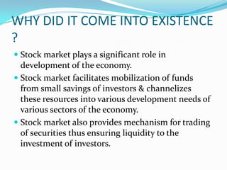 WHY DID IT COME INTO EXISTENCE
?
 Stock market plays a significant role in
development of the economy.
 Stock market facilitates mobilization of funds
from small savings of investors & channelizes
these resources into various development needs of
various sectors of the economy.
 Stock market also provides mechanism for trading
of securities thus ensuring liquidity to the
investment of investors.
 