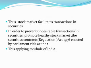  Thus ,stock market facilitates transactions in
securities
 In order to prevent undesirable transactions in
securities ,promote healthy stock market ,the
securities contracts(Regulation )Act 1956 enacted
by parliament vide act no2
 This applying to whole of India
 