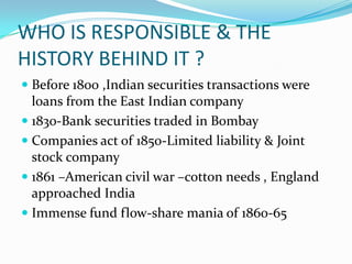 WHO IS RESPONSIBLE & THE
HISTORY BEHIND IT ?
 Before 1800 ,Indian securities transactions were
loans from the East Indian company
 1830-Bank securities traded in Bombay
 Companies act of 1850-Limited liability & Joint
stock company
 1861 –American civil war –cotton needs , England
approached India
 Immense fund flow-share mania of 1860-65
 