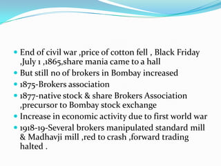  End of civil war ,price of cotton fell , Black Friday
,July 1 ,1865,share mania came to a hall
 But still no of brokers in Bombay increased
 1875-Brokers association
 1877-native stock & share Brokers Association
,precursor to Bombay stock exchange
 Increase in economic activity due to first world war
 1918-19-Several brokers manipulated standard mill
& Madhavji mill ,red to crash ,forward trading
halted .
 