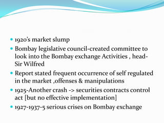  1920’s market slump
 Bombay legislative council-created committee to
look into the Bombay exchange Activities , head-
Sir Wilfred
 Report stated frequent occurrence of self regulated
in the market ,offenses & manipulations
 1925-Another crash -> securities contracts control
act [but no effective implementation]
 1927-1937-5 serious crises on Bombay exchange
 