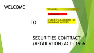 WELCOME
TO
SECURITIES CONTRACT
(REGULATION) ACT- 1956
PREPARED BY:-
SWETA MEHTA
STUDENT OF M.B.A SEMESTER 3 OF
VINOBA BHAVE UNIVERSITY,
 
