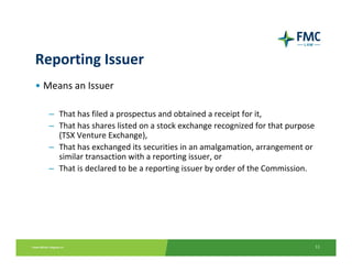 Reporting Issuer
• Means an Issuer

  – That has filed a prospectus and obtained a receipt for it, 
  – That has shares listed on a stock exchange recognized for that purpose 
    (TSX Venture Exchange), 
  – That has exchanged its securities in an amalgamation, arrangement or 
    similar transaction with a reporting issuer, or 
  – That is declared to be a reporting issuer by order of the Commission. 




                                                                          11
 