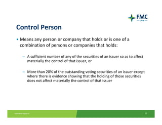 Control Person
• Means any person or company that holds or is one of a 
  combination of persons or companies that holds:

   – A sufficient number of any of the securities of an issuer so as to affect 
     materially the control of that issuer, or

   – More than 20% of the outstanding voting securities of an issuer except 
     where there is evidence showing that the holding of those securities 
     does not affect materially the control of that issuer




                                                                                  12
 