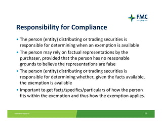 Responsibility for Compliance
• The person (entity) distributing or trading securities is 
  responsible for determining when an exemption is available
• The person may rely on factual representations by the 
  purchaser, provided that the person has no reasonable 
  grounds to believe the representations are false
• The person (entity) distributing or trading securities is 
  responsible for determining whether, given the facts available, 
  the exemption is available
• Important to get facts/specifics/particulars of how the person 
  fits within the exemption and thus how the exemption applies.


                                                                 16
 