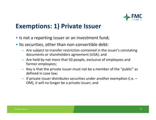 Exemptions: 1) Private Issuer
• Is not a reporting issuer or an investment fund;
• Its securities, other than non‐convertible debt:
   – Are subject to transfer restriction contained in the issuer’s constating
     documents or shareholders agreement (USA); and
   – Are held by not more that 50 people, exclusive of employees and 
     former employees;
   – Key is that the private issuer must not be a member of the “public” as 
     defined in case law;
   – If private issuer distributes securities under another exemption (i.e. –
     OM), it will no longer be a private issuer; and




                                                                                18
 