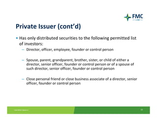 Private Issuer (cont’d)
• Has only distributed securities to the following permitted list 
  of investors:
   – Director, officer, employee, founder or control person

   – Spouse, parent, grandparent, brother, sister, or child of either a 
     director, senior officer, founder or control person or of a spouse of 
     such director, senior officer, founder or control person

   – Close personal friend or close business associate of a director, senior 
     officer, founder or control person




                                                                                19
 