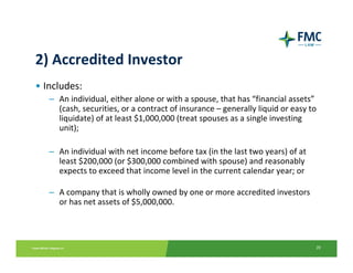 2) Accredited Investor
• Includes:
   – An individual, either alone or with a spouse, that has “financial assets”
     (cash, securities, or a contract of insurance – generally liquid or easy to 
     liquidate) of at least $1,000,000 (treat spouses as a single investing 
     unit); 

   – An individual with net income before tax (in the last two years) of at 
     least $200,000 (or $300,000 combined with spouse) and reasonably
     expects to exceed that income level in the current calendar year; or 

   – A company that is wholly owned by one or more accredited investors 
     or has net assets of $5,000,000.



                                                                                20
 
