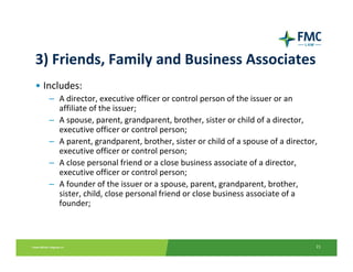 3) Friends, Family and Business Associates
• Includes:
   – A director, executive officer or control person of the issuer or an 
     affiliate of the issuer;
   – A spouse, parent, grandparent, brother, sister or child of a director, 
     executive officer or control person;
   – A parent, grandparent, brother, sister or child of a spouse of a director, 
     executive officer or control person; 
   – A close personal friend or a close business associate of a director, 
     executive officer or control person;
   – A founder of the issuer or a spouse, parent, grandparent, brother, 
     sister, child, close personal friend or close business associate of a 
     founder;



                                                                               21
 