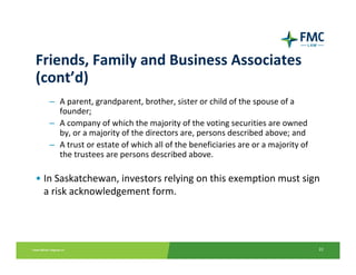 Friends, Family and Business Associates 
(cont’d)
   – A parent, grandparent, brother, sister or child of the spouse of a 
     founder;
   – A company of which the majority of the voting securities are owned 
     by, or a majority of the directors are, persons described above; and
   – A trust or estate of which all of the beneficiaries are or a majority of 
     the trustees are persons described above.

• In Saskatchewan, investors relying on this exemption must sign 
  a risk acknowledgement form.




                                                                                 22
 
