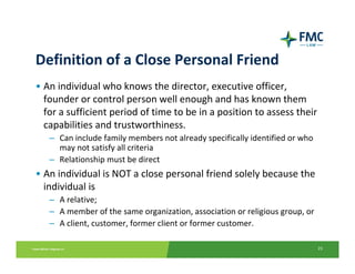 Definition of a Close Personal Friend
• An individual who knows the director, executive officer, 
  founder or control person well enough and has known them 
  for a sufficient period of time to be in a position to assess their 
  capabilities and trustworthiness.
   – Can include family members not already specifically identified or who 
     may not satisfy all criteria
   – Relationship must be direct
• An individual is NOT a close personal friend solely because the 
  individual is 
   – A relative;
   – A member of the same organization, association or religious group, or
   – A client, customer, former client or former customer.

                                                                              23
 