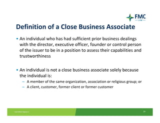 Definition of a Close Business Associate
• An individual who has had sufficient prior business dealings 
  with the director, executive officer, founder or control person 
  of the issuer to be in a position to assess their capabilities and 
  trustworthiness

• An individual is not a close business associate solely because 
  the individual is:
   – A member of the same organization, association or religious group; or
   – A client, customer, former client or former customer




                                                                             24
 