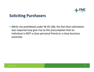 Soliciting Purchasers

• While not prohibited under NI 45‐106, the fact that solicitation 
  was required may give rise to the presumption that an 
  individual is NOT a close personal friend or a close business 
  associate.




                                                                  25
 