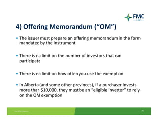 4) Offering Memorandum (“OM”)
• The issuer must prepare an offering memorandum in the form 
  mandated by the instrument

• There is no limit on the number of investors that can 
  participate

• There is no limit on how often you use the exemption 

• In Alberta (and some other provinces), if a purchaser invests 
  more than $10,000, they must be an “eligible investor” to rely 
  on the OM exemption


                                                                    26
 