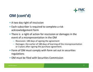 OM (cont’d)
• A two day right of rescission 
• Each subscriber is required to complete a risk 
  acknowledgement form
• There is  a right of action for rescission or damages in the 
  event of a misrepresentation in the OM
   – Rescission: 180 days of signing the agreement 
   – Damages: the earlier of 180 days of learning of the misrepresentation 
     or 3 years after signing the purchase agreement.
• Form of OM must comply with form set out in securities 
  regulations
• OM must be filed with Securities Commission

                                                                              27
 