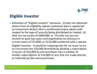 Eligible Investor
• Definition of “Eligible Investor” someone:  (i) who has obtained 
  advice from an eligibility adviser (someone who is registered 
  as investment dealer) who is authorized to give advice with 
  respect to the type of security being distributed or traded;  (ii) 
  who has net assets of $400,000; or  (iii) who has pre‐tax 
  income (in past two years and expectation to continue in 
  current year) of $75,000, or $125,000 combined with a spouse.
  Eligible Investor:  It would be inappropriate for an issuer to try 
  to circumvent the $10,000 threshold by dividing a subscription 
  in excess of $10,000 by one purchaser into a number of 
  smaller subscriptions of $10,000 or less that are made directly 
  or indirectly by the same purchaser.

                                                                    28
 