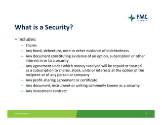What is a Security?
• Includes:
   – Shares
   – Any bond, debenture, note or other evidence of indebtedness
   – Any document constituting evidence of an option, subscription or other 
     interest in or to a security
   – Any agreement under which money received will be repaid or treated 
     as a subscription to shares, stock, units or interests at the option of the 
     recipient or of any person or company 
   – Any profit‐sharing agreement or certificate
   – Any document, instrument or writing commonly known as a security
   – Any investment contract




                                                                                    3
 