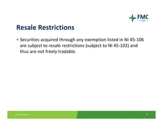 Resale Restrictions
• Securities acquired through any exemption listed in NI 45‐106 
  are subject to resale restrictions (subject to NI 45‐102) and 
  thus are not freely tradable.




                                                                   31
 