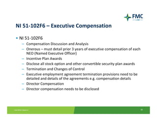 NI 51‐102F6 – Executive Compensation

• NI 51‐102F6
  – Compensation Discussion and Analysis
  – Onerous – must detail prior 3 years of executive compensation of each 
    NEO (Named Executive Officer)
  – Incentive Plan Awards 
  – Disclose all stock option and other convertible security plan awards
  – Termination and Changes of Control
  – Executive employment agreement termination provisions need to be
    detailed and details of the agreements e.g. compensation details
  – Director Compensation
  – Director compensation needs to be disclosed




                                                                         38
 