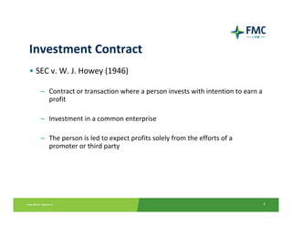 Investment Contract
• SEC v. W. J. Howey (1946)

   – Contract or transaction where a person invests with intention to earn a 
     profit

   – Investment in a common enterprise

   – The person is led to expect profits solely from the efforts of a
     promoter or third party 




                                                                            4
 