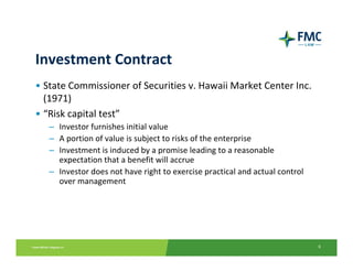 Investment Contract
• State Commissioner of Securities v. Hawaii Market Center Inc. 
  (1971)
• “Risk capital test”
   – Investor furnishes initial value
   – A portion of value is subject to risks of the enterprise
   – Investment is induced by a promise leading to a reasonable 
     expectation that a benefit will accrue
   – Investor does not have right to exercise practical and actual control 
     over management 




                                                                              6
 