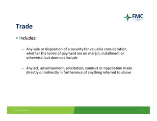 Trade
• Includes: 

   – Any sale or disposition of a security for valuable consideration, 
     whether the terms of payment are on margin, installment or 
     otherwise, but does not include 

   – Any act, advertisement, solicitation, conduct or negotiation made 
     directly or indirectly in furtherance of anything referred to above




                                                                           7
 