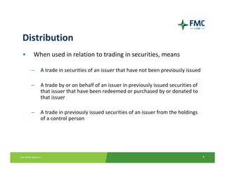 Distribution
•   When used in relation to trading in securities, means 

    –   A trade in securities of an issuer that have not been previously issued 

    –   A trade by or on behalf of an issuer in previously issued securities of 
        that issuer that have been redeemed or purchased by or donated to 
        that issuer

    –   A trade in previously issued securities of an issuer from the holdings 
        of a control person




                                                                                   8
 