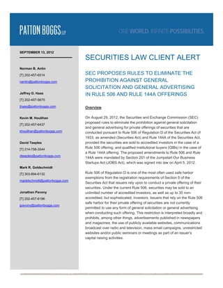  




SEPTEMBER 13, 2012
                                SECURITIES LAW CLIENT ALERT
Norman B. Antin

[T] 202-457-6514                SEC PROPOSES RULES TO ELIMINATE THE
nantin@pattonboggs.com          PROHIBITION AGAINST GENERAL
                                SOLICITATION AND GENERAL ADVERTISING
Jeffrey D. Haas                 IN RULE 506 AND RULE 144A OFFERINGS
[T] 202-457-5675

jhaas@pattonboggs.com           Overview

Kevin M. Houlihan               On August 29, 2012, the Securities and Exchange Commission (SEC)
                                proposed rules to eliminate the prohibition against general solicitation
[T] 202-457-6437
                                and general advertising for private offerings of securities that are
khoulihan@pattonboggs.com       conducted pursuant to Rule 506 of Regulation D of the Securities Act of
                                1933, as amended (Securities Act) and Rule 144A of the Securities Act,
David Teeples                   provided the securities are sold to accredited investors in the case of a
[T] 214-758-3544
                                Rule 506 offering, and qualified institutional buyers (QIBs) in the case of
                                a Rule 144A offering. The proposed amendments to Rule 506 and Rule
dteeples@pattonboggs.com 
                                144A were mandated by Section 201 of the Jumpstart Our Business
                                Startups Act (JOBS Act), which was signed into law on April 5, 2012.
Mark R. Goldschmidt

[T] 303-894-6132                Rule 506 of Regulation D is one of the most often used safe harbor
                                exemptions from the registration requirements of Section 5 of the
mgoldschmidt@pattonboggs.com 
                                Securities Act that issuers rely upon to conduct a private offering of their
                                securities. Under the current Rule 506, securities may be sold to an
Jonathan Pavony                 unlimited number of accredited investors, as well as up to 35 non-
[T] 202-457-6196                accredited, but sophisticated, investors. Issuers that rely on the Rule 506
                                safe harbor for their private offering of securities are not currently
jpavony@pattonboggs.com
                                permitted to use any form of general solicitation or general advertising
                                when conducting such offering. This restriction is interpreted broadly and
                                prohibits, among other things, advertisements published in newspapers
                                and magazines, the use of publicly available websites, communications
                                broadcast over radio and television, mass email campaigns, unrestricted
                                websites and/or public seminars or meetings as part of an issuer’s
                                capital raising activities.




                                                                                                                
 