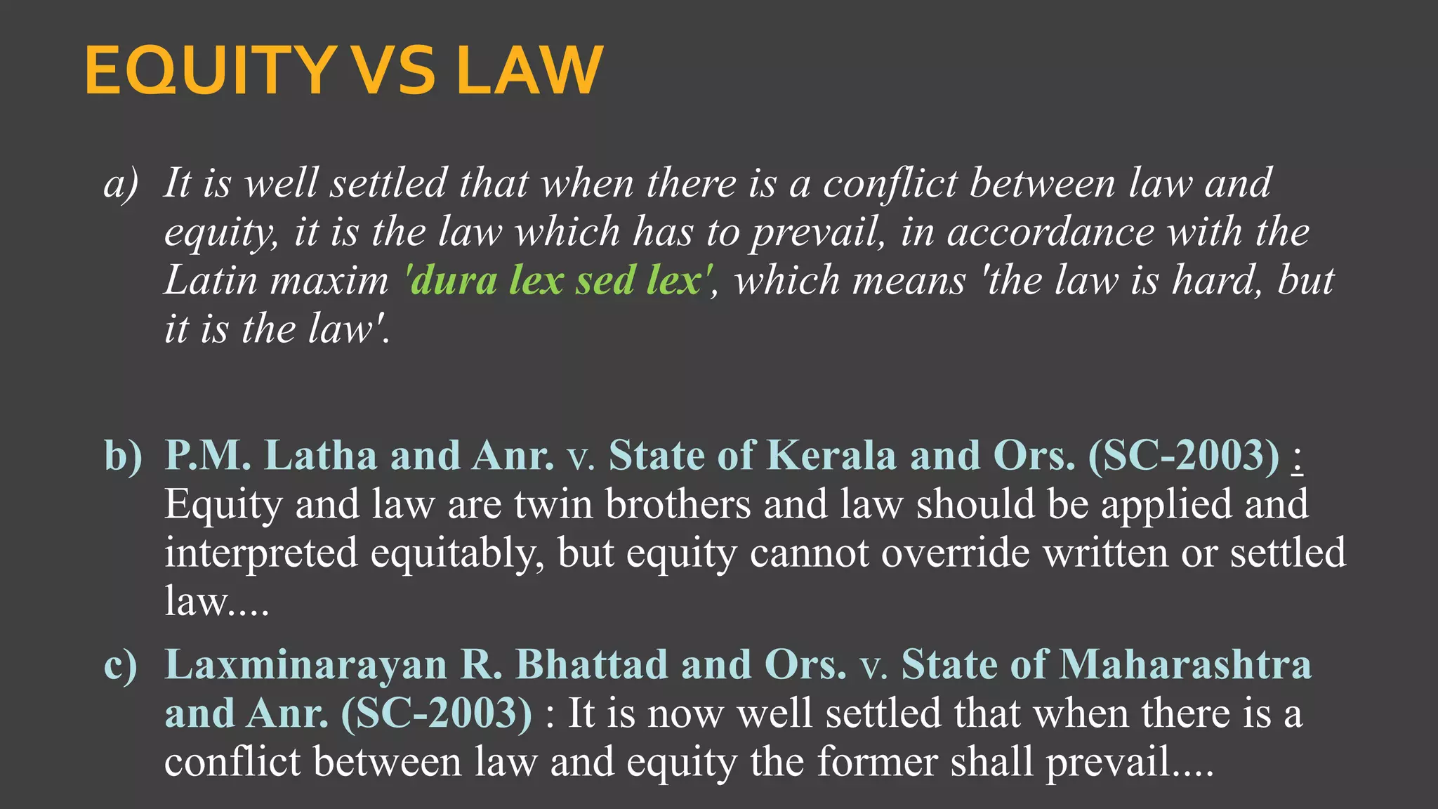 EQUITYVS LAW
a) It is well settled that when there is a conflict between law and
equity, it is the law which has to prevail, in accordance with the
Latin maxim 'dura lex sed lex', which means 'the law is hard, but
it is the law'.
b) P.M. Latha and Anr. v. State of Kerala and Ors. (SC-2003) :
Equity and law are twin brothers and law should be applied and
interpreted equitably, but equity cannot override written or settled
law....
c) Laxminarayan R. Bhattad and Ors. v. State of Maharashtra
and Anr. (SC-2003) : It is now well settled that when there is a
conflict between law and equity the former shall prevail....
 