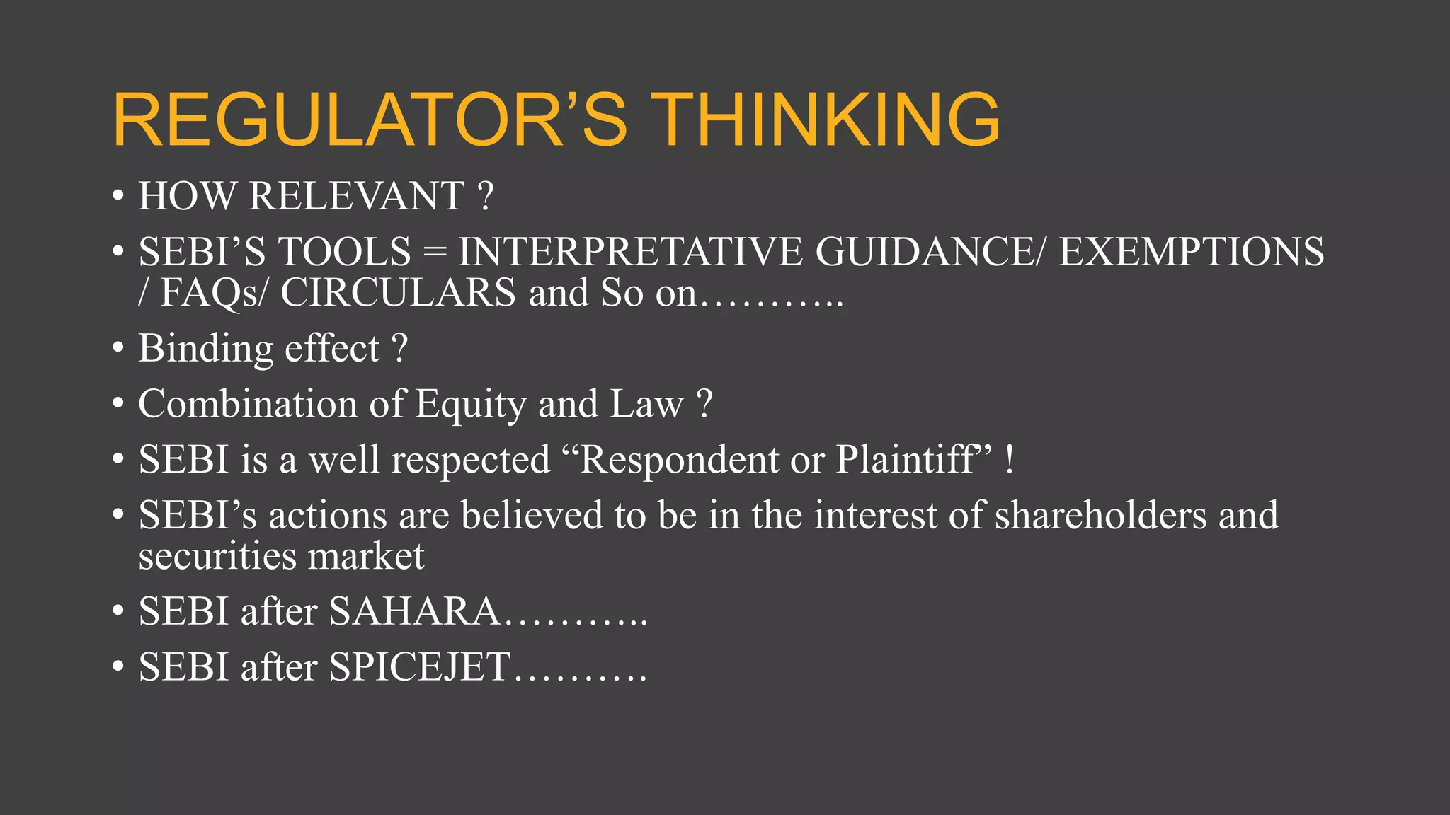 REGULATOR’S THINKING
• HOW RELEVANT ?
• SEBI’S TOOLS = INTERPRETATIVE GUIDANCE/ EXEMPTIONS
/ FAQs/ CIRCULARS and So on………..
• Binding effect ?
• Combination of Equity and Law ?
• SEBI is a well respected “Respondent or Plaintiff” !
• SEBI’s actions are believed to be in the interest of shareholders and
securities market
• SEBI after SAHARA………..
• SEBI after SPICEJET……….
 