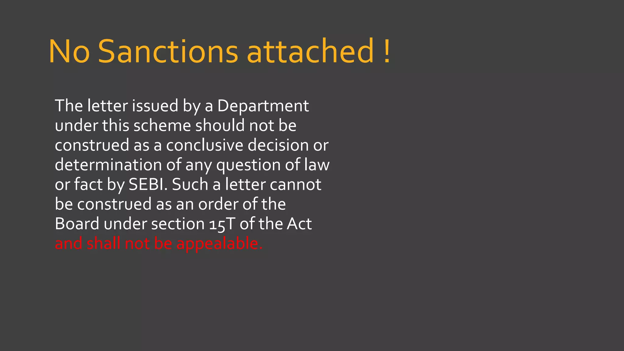 No Sanctions attached !
The letter issued by a Department
under this scheme should not be
construed as a conclusive decision or
determination of any question of law
or fact by SEBI. Such a letter cannot
be construed as an order of the
Board under section 15T of the Act
and shall not be appealable.
 
