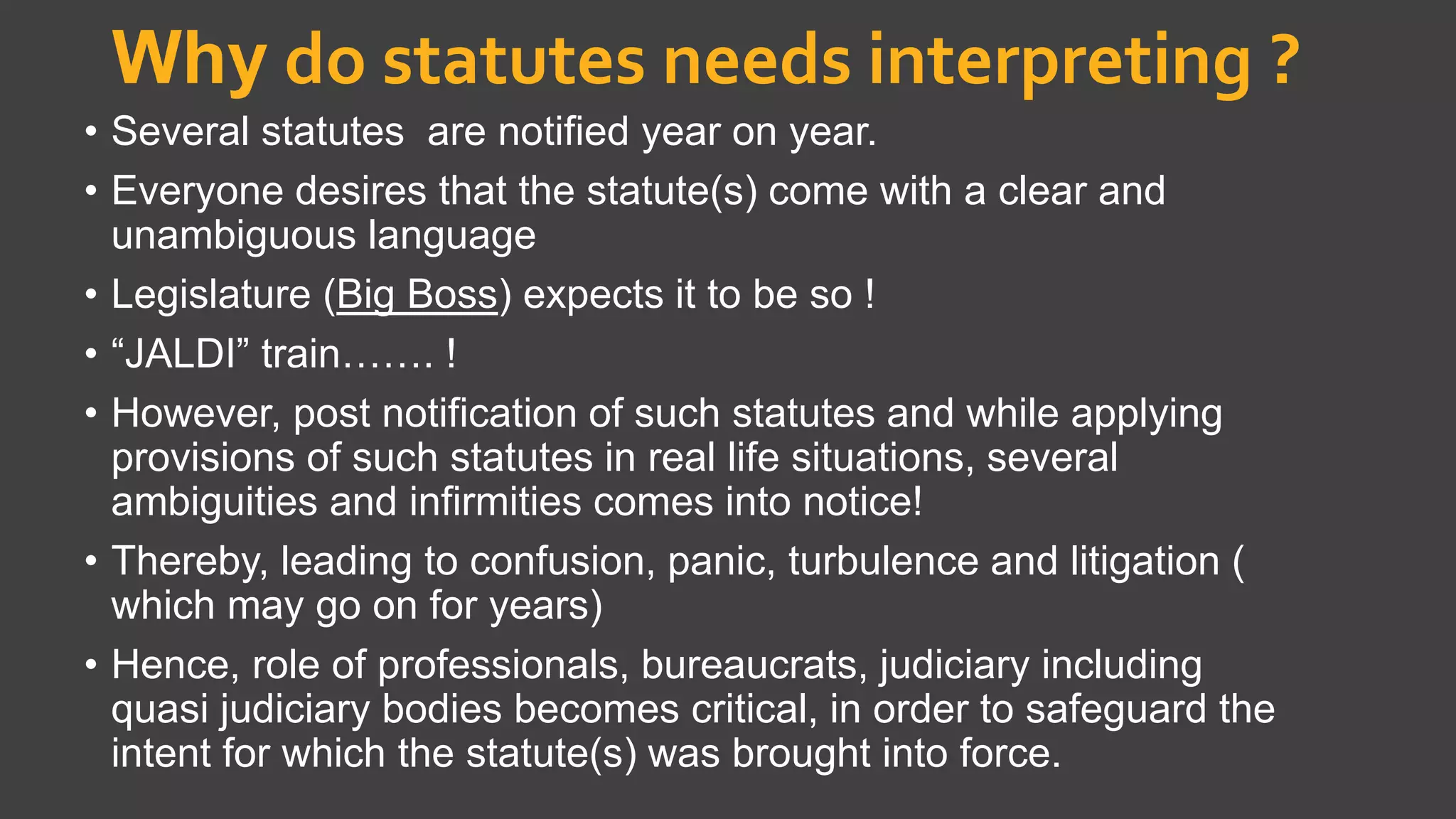Why do statutes needs interpreting ?
• Several statutes are notified year on year.
• Everyone desires that the statute(s) come with a clear and
unambiguous language
• Legislature (Big Boss) expects it to be so !
• “JALDI” train……. !
• However, post notification of such statutes and while applying
provisions of such statutes in real life situations, several
ambiguities and infirmities comes into notice!
• Thereby, leading to confusion, panic, turbulence and litigation (
which may go on for years)
• Hence, role of professionals, bureaucrats, judiciary including
quasi judiciary bodies becomes critical, in order to safeguard the
intent for which the statute(s) was brought into force.
 