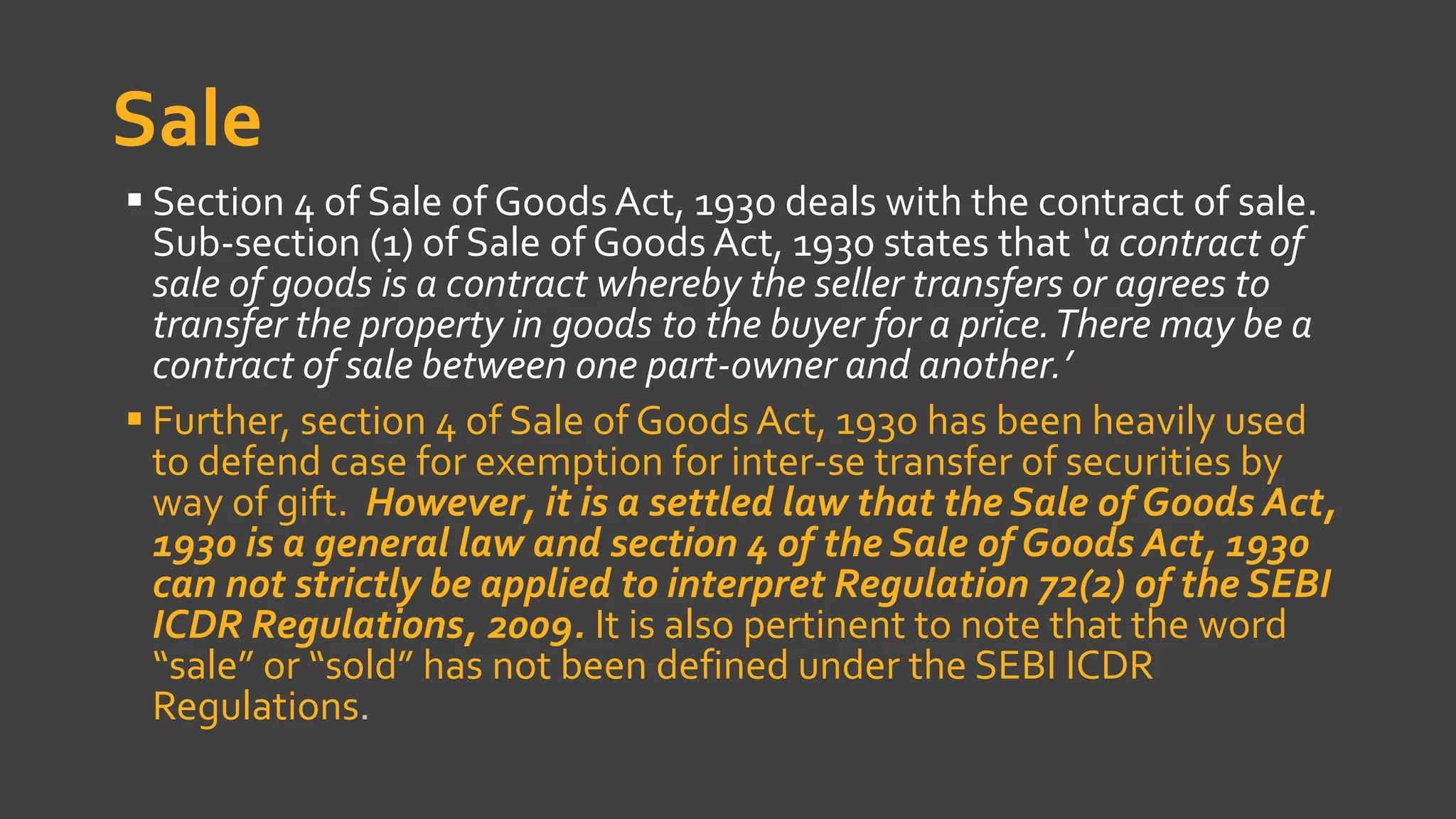 Sale
 Section 4 of Sale of Goods Act, 1930 deals with the contract of sale.
Sub-section (1) of Sale of Goods Act, 1930 states that ‘a contract of
sale of goods is a contract whereby the seller transfers or agrees to
transfer the property in goods to the buyer for a price.There may be a
contract of sale between one part-owner and another.’
 Further, section 4 of Sale of Goods Act, 1930 has been heavily used
to defend case for exemption for inter-se transfer of securities by
way of gift. However, it is a settled law that the Sale of Goods Act,
1930 is a general law and section 4 of the Sale of Goods Act, 1930
can not strictly be applied to interpret Regulation 72(2) of the SEBI
ICDR Regulations, 2009. It is also pertinent to note that the word
“sale” or “sold” has not been defined under the SEBI ICDR
Regulations.
 