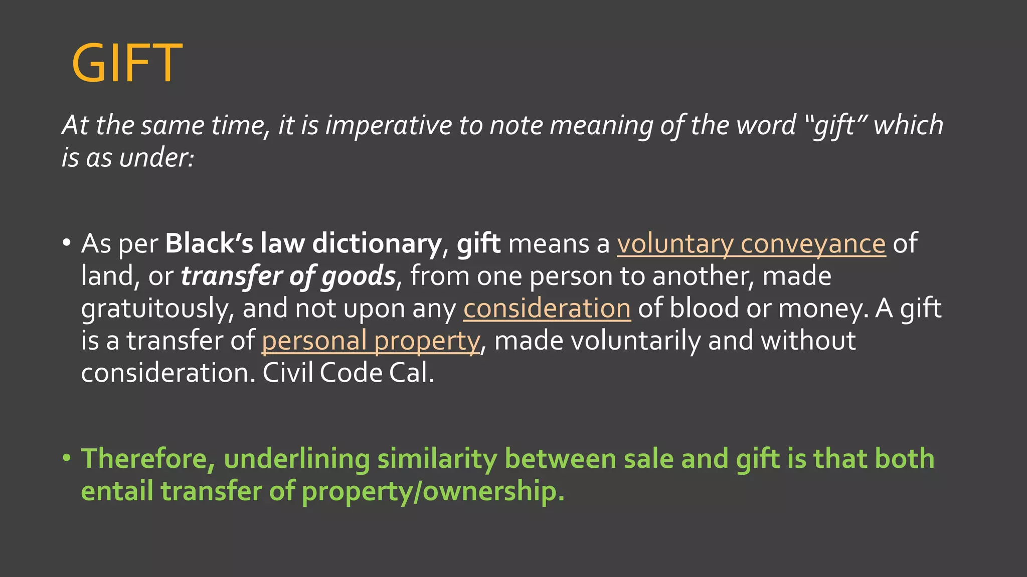 GIFT
At the same time, it is imperative to note meaning of the word “gift” which
is as under:
• As per Black’s law dictionary, gift means a voluntary conveyance of
land, or transfer of goods, from one person to another, made
gratuitously, and not upon any consideration of blood or money. A gift
is a transfer of personal property, made voluntarily and without
consideration. Civil Code Cal.
• Therefore, underlining similarity between sale and gift is that both
entail transfer of property/ownership.
 