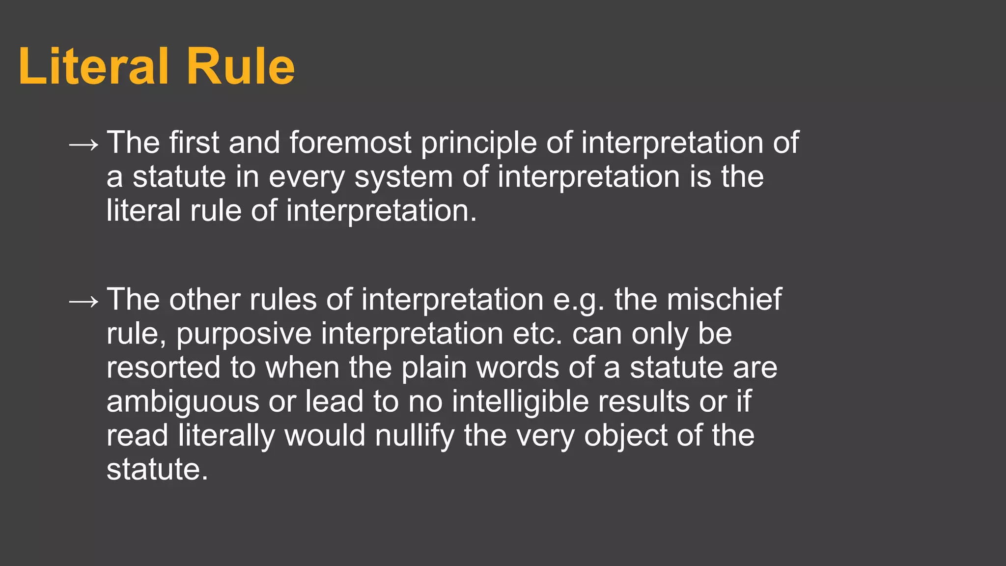 Literal Rule
→ The first and foremost principle of interpretation of
a statute in every system of interpretation is the
literal rule of interpretation.
→ The other rules of interpretation e.g. the mischief
rule, purposive interpretation etc. can only be
resorted to when the plain words of a statute are
ambiguous or lead to no intelligible results or if
read literally would nullify the very object of the
statute.
 