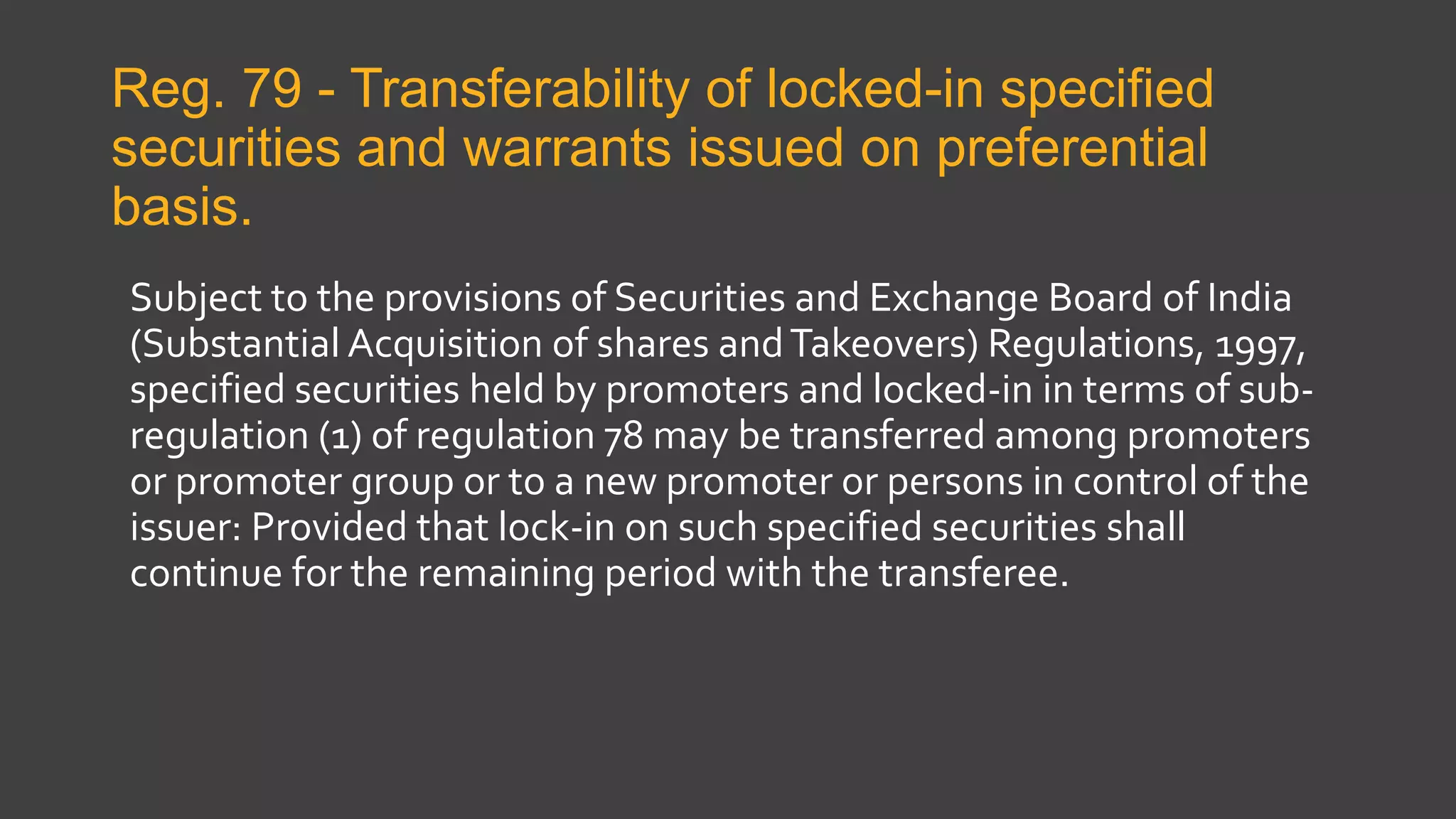 Reg. 79 - Transferability of locked-in specified
securities and warrants issued on preferential
basis.
Subject to the provisions of Securities and Exchange Board of India
(Substantial Acquisition of shares andTakeovers) Regulations, 1997,
specified securities held by promoters and locked-in in terms of sub-
regulation (1) of regulation 78 may be transferred among promoters
or promoter group or to a new promoter or persons in control of the
issuer: Provided that lock-in on such specified securities shall
continue for the remaining period with the transferee.
 