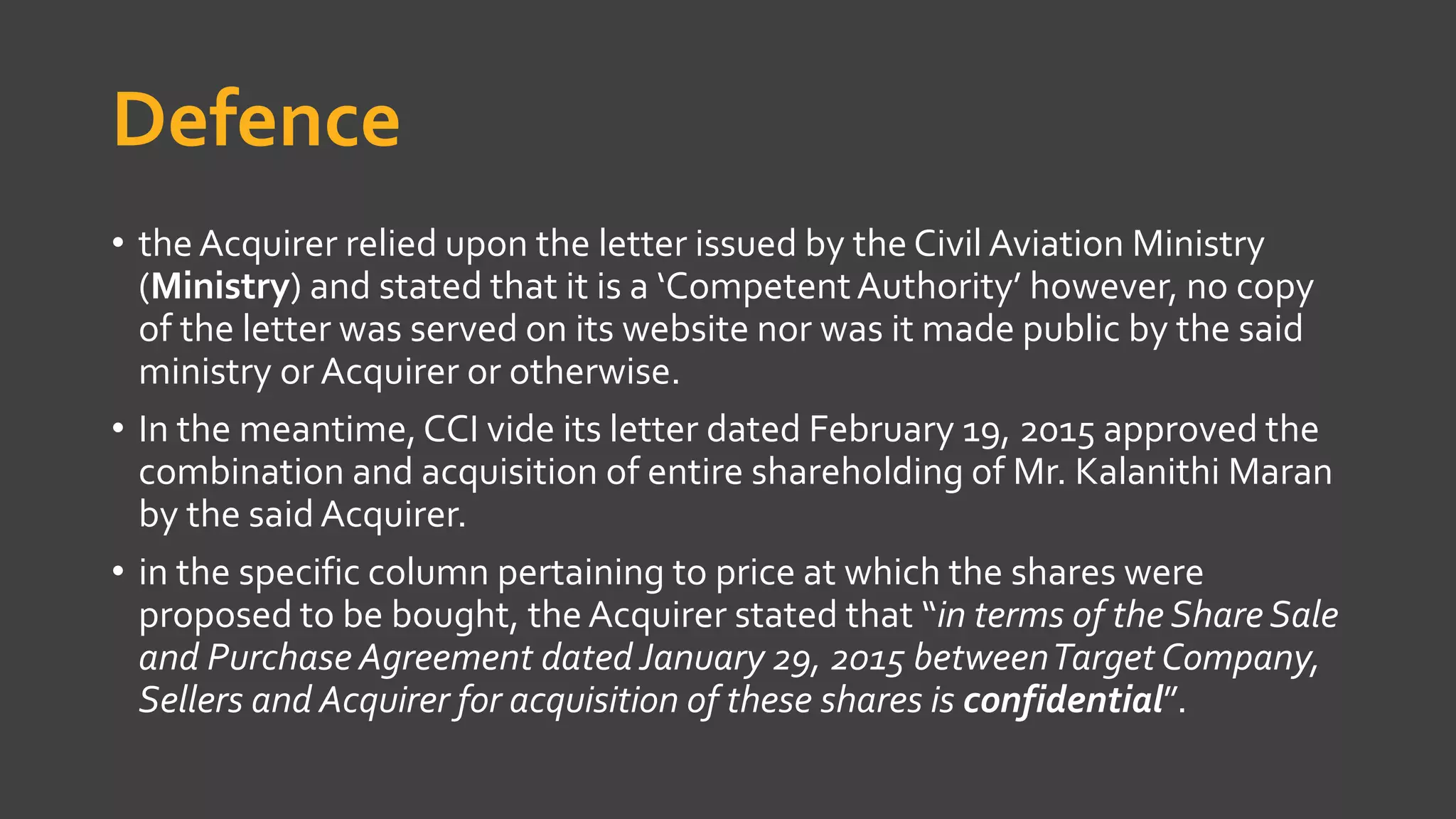 Defence
• the Acquirer relied upon the letter issued by the Civil Aviation Ministry
(Ministry) and stated that it is a ‘CompetentAuthority’ however, no copy
of the letter was served on its website nor was it made public by the said
ministry or Acquirer or otherwise.
• In the meantime,CCI vide its letter dated February 19, 2015 approved the
combination and acquisition of entire shareholding of Mr. Kalanithi Maran
by the said Acquirer.
• in the specific column pertaining to price at which the shares were
proposed to be bought, the Acquirer stated that “in terms of the Share Sale
and Purchase Agreement dated January 29, 2015 betweenTarget Company,
Sellers and Acquirer for acquisition of these shares is confidential”.
 
