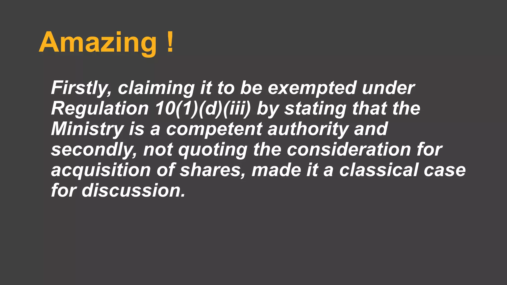Amazing !
Firstly, claiming it to be exempted under
Regulation 10(1)(d)(iii) by stating that the
Ministry is a competent authority and
secondly, not quoting the consideration for
acquisition of shares, made it a classical case
for discussion.
 