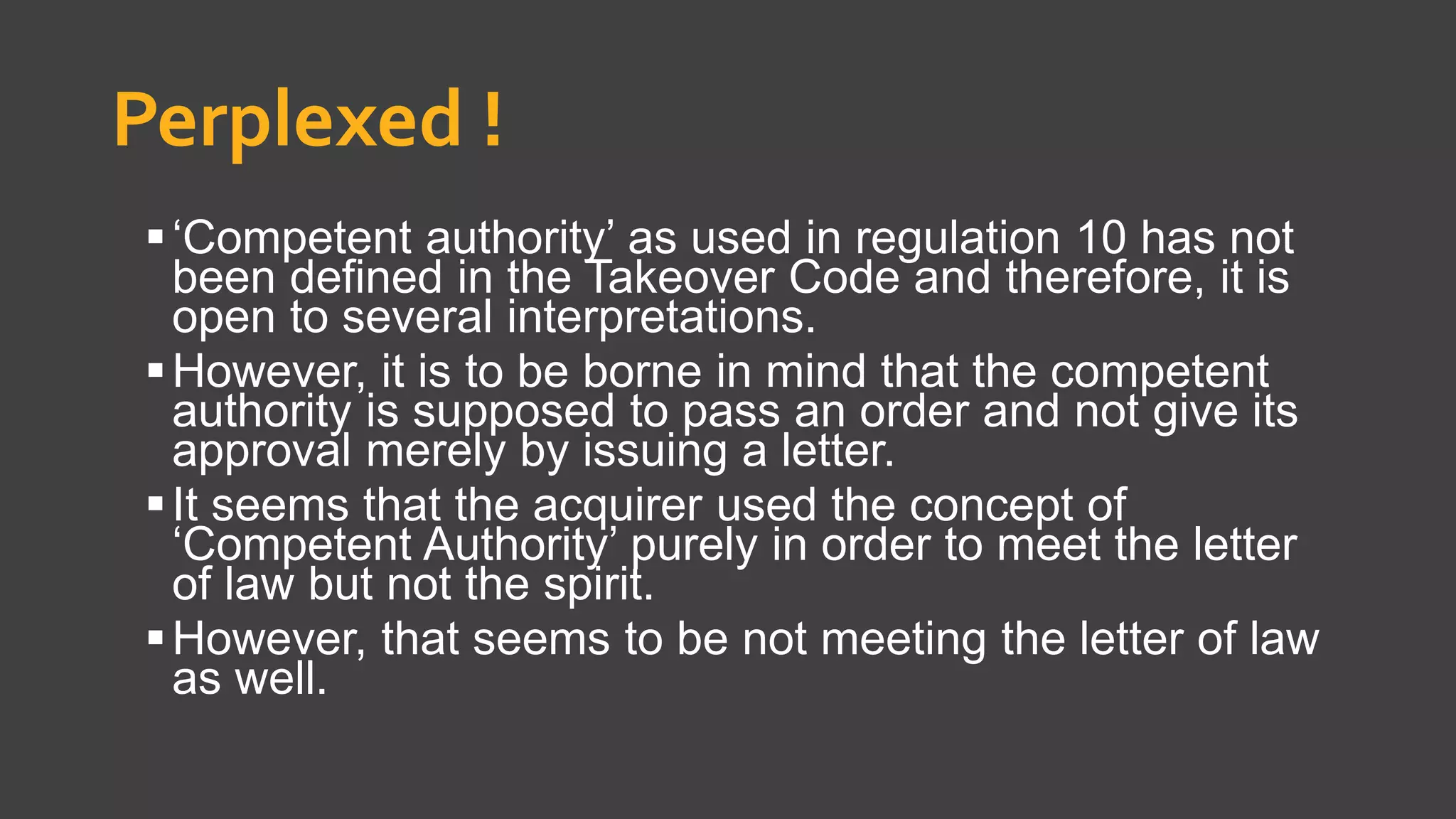 Perplexed !
‘Competent authority’ as used in regulation 10 has not
been defined in the Takeover Code and therefore, it is
open to several interpretations.
However, it is to be borne in mind that the competent
authority is supposed to pass an order and not give its
approval merely by issuing a letter.
It seems that the acquirer used the concept of
‘Competent Authority’ purely in order to meet the letter
of law but not the spirit.
However, that seems to be not meeting the letter of law
as well.
 