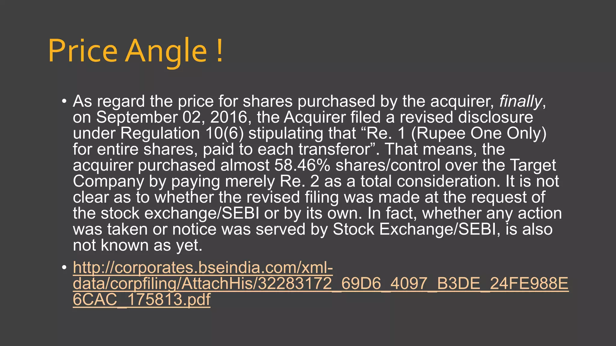 Price Angle !
• As regard the price for shares purchased by the acquirer, finally,
on September 02, 2016, the Acquirer filed a revised disclosure
under Regulation 10(6) stipulating that “Re. 1 (Rupee One Only)
for entire shares, paid to each transferor”. That means, the
acquirer purchased almost 58.46% shares/control over the Target
Company by paying merely Re. 2 as a total consideration. It is not
clear as to whether the revised filing was made at the request of
the stock exchange/SEBI or by its own. In fact, whether any action
was taken or notice was served by Stock Exchange/SEBI, is also
not known as yet.
• http://corporates.bseindia.com/xml-
data/corpfiling/AttachHis/32283172_69D6_4097_B3DE_24FE988E
6CAC_175813.pdf
 