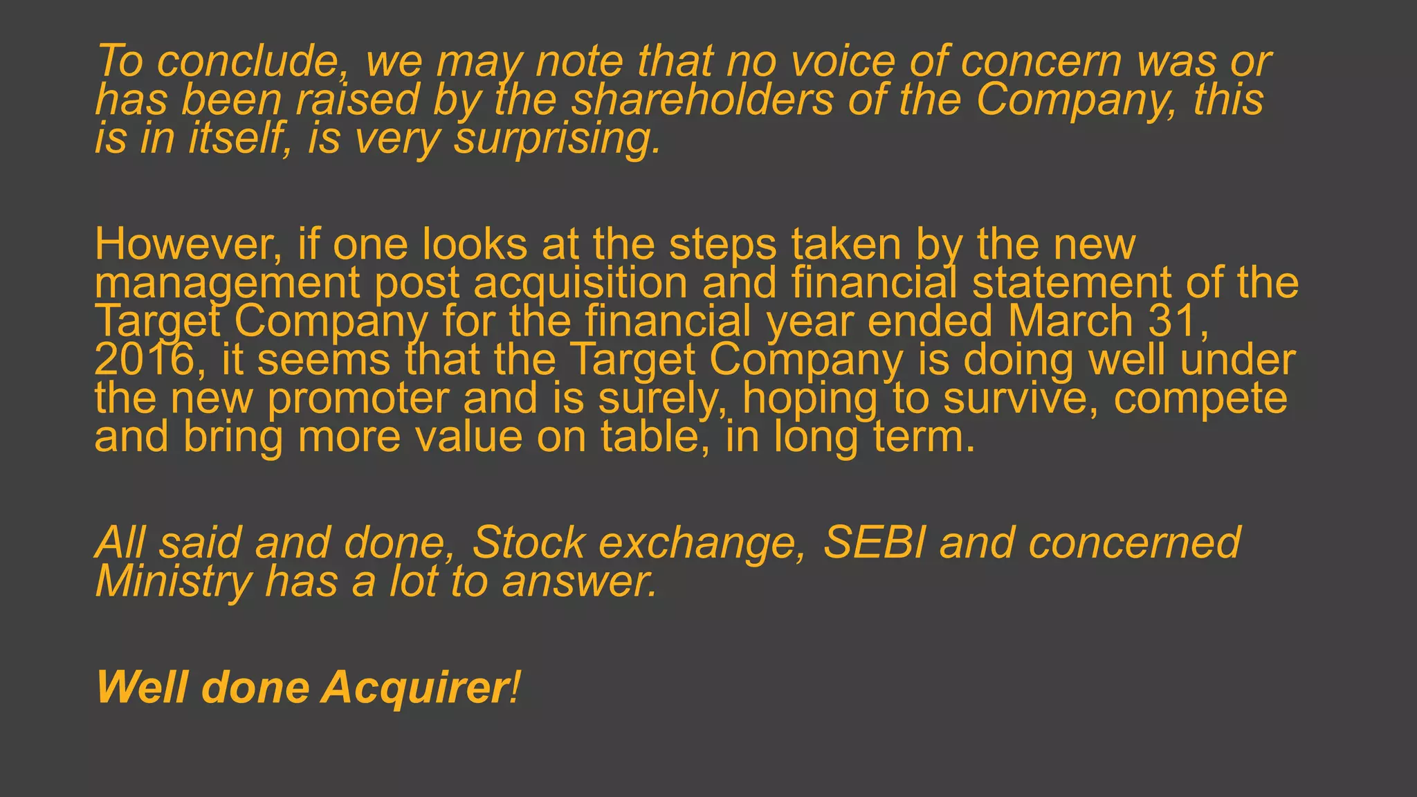 To conclude, we may note that no voice of concern was or
has been raised by the shareholders of the Company, this
is in itself, is very surprising.
However, if one looks at the steps taken by the new
management post acquisition and financial statement of the
Target Company for the financial year ended March 31,
2016, it seems that the Target Company is doing well under
the new promoter and is surely, hoping to survive, compete
and bring more value on table, in long term.
All said and done, Stock exchange, SEBI and concerned
Ministry has a lot to answer.
Well done Acquirer!
 