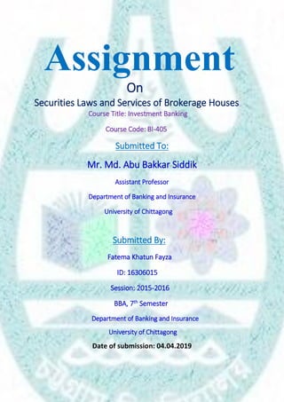 Assignment
On
Securities Laws and Services of Brokerage Houses
Course Title: Investment Banking
Course Code: BI-405
Submitted To:
Mr. Md. Abu Bakkar Siddik
Assistant Professor
Department of Banking and Insurance
University of Chittagong
Submitted By:
Fatema Khatun Fayza
ID: 16306015
Session: 2015-2016
BBA, 7th Semester
Department of Banking and Insurance
University of Chittagong
Date of submission: 04.04.2019
 