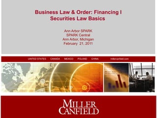 Business Law & Order: Financing I
         Securities Law Basics

                          Ann Arbor SPARK
                           SPARK Central
                         Ann Arbor, Michigan
                         February 21, 2011



UNITED STATES FLORIDA
  MICHIGAN       CANADA ILLINOIS
                            MEXICO NEW YORK
                                     POLAND   CANADA
                                              CHINA    CHINA
                                                           millercanfield.com
                                                                  POLAND




                                                                                1
 