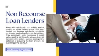 Assets with high liquidity and stability tend to
qualify for higher funding ratios. That said,
trusted non recourse loan lenders maintain
continuous monitoring of market fluctuations.
They proactively notify borrowers if asset
values decline significantly, allowing them to
take corrective action—such as adding more
collateral or adjusting the loan amount—to
avoid triggering a default.
www.zurichequitygroup.com
 